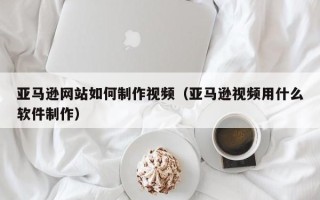 西藏亚马逊网站如何制作视频（亚马逊视频用什么软件制作）